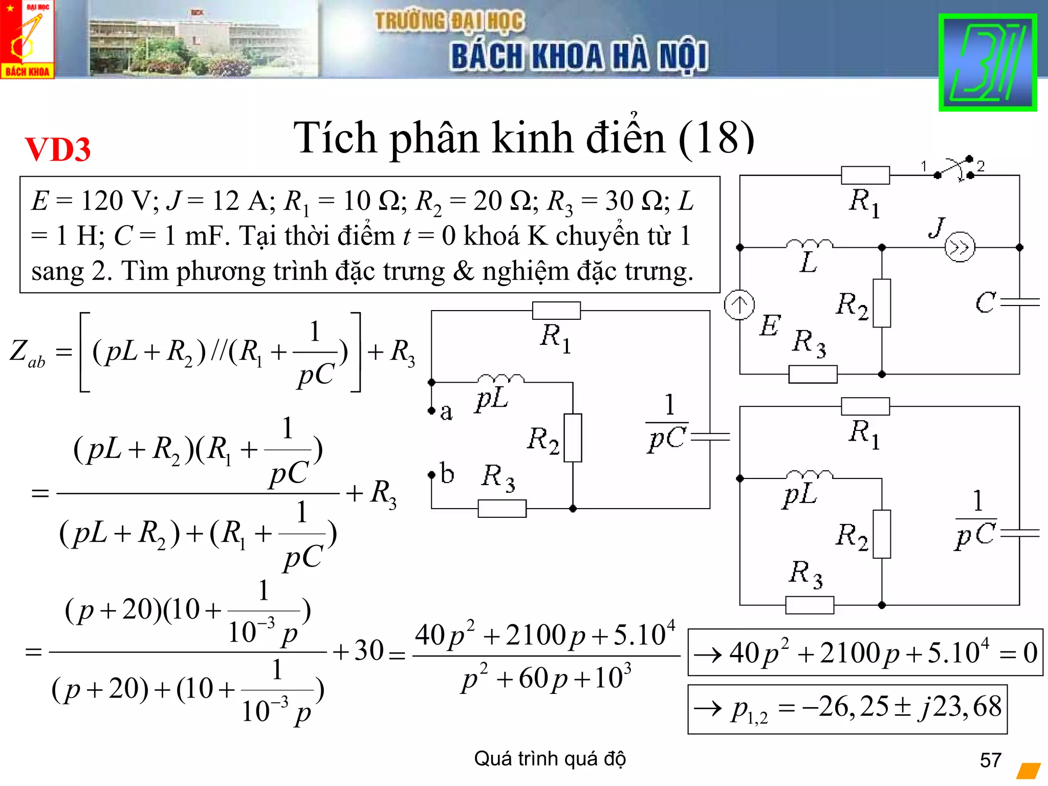 Quá trình quá độ 57
Tích phân kinh điển (18)
2 1 3
1
( ) //( )abZ pL R R R
pC
⎡ ⎤
= + + +⎢ ⎥
⎣ ⎦
VD3
E = 120 V; J = 12 A; R1 = 10 Ω; R2 = 20 Ω; R3 = 30 Ω; L
= 1 H; C = 1 mF. Tại thời điểm t = 0 khoá K chuyển từ 1
sang 2. Tìm phương trình đặc trưng & nghiệm đặc trưng.
2 1
3
2 1
1
( )( )
1
( ) ( )
pL R R
pC
R
pL R R
pC
+ +
= +
+ + +
3
3
1
( 20)(10 )
10
30
1
( 20) (10 )
10
p
p
p
p
−
−
+ +
= +
+ + +
2 4
2 3
40 2100 5.10
60 10
p p
p p
+ +
=
+ +
2 4
40 2100 5.10 0p p→ + + =
1,2 26,25 23,68p j→ = − ±
 