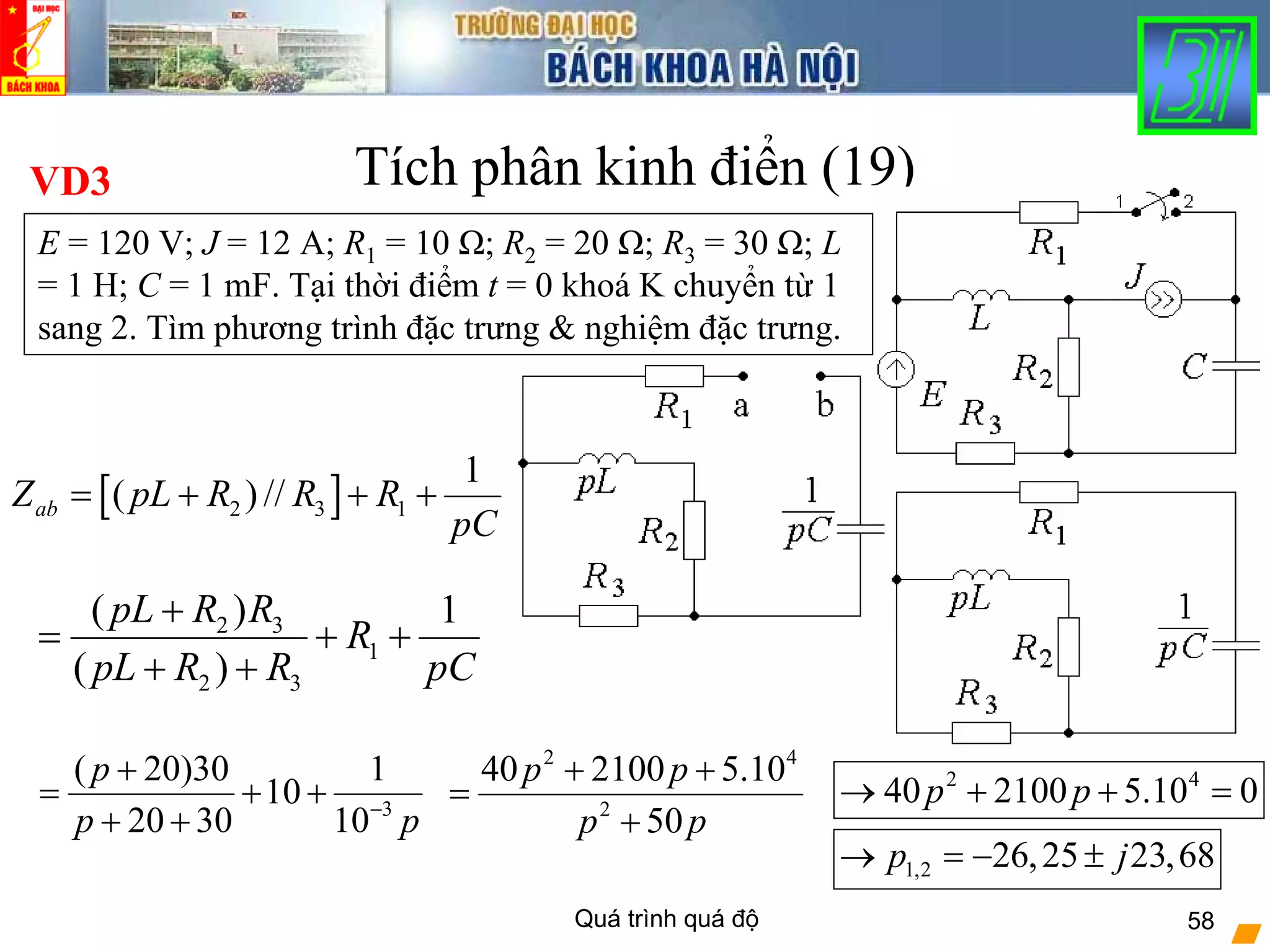 Quá trình quá độ 58
Tích phân kinh điển (19)
[ ]2 3 1
1
( ) //abZ pL R R R
pC
= + + +
VD3
E = 120 V; J = 12 A; R1 = 10 Ω; R2 = 20 Ω; R3 = 30 Ω; L
= 1 H; C = 1 mF. Tại thời điểm t = 0 khoá K chuyển từ 1
sang 2. Tìm phương trình đặc trưng & nghiệm đặc trưng.
2 3
1
2 3
( ) 1
( )
pL R R
R
pL R R pC
+
= + +
+ +
3
( 20)30 1
10
20 30 10
p
p p−
+
= + +
+ +
2 4
2
40 2100 5.10
50
p p
p p
+ +
=
+
2 4
40 2100 5.10 0p p→ + + =
1,2 26,25 23,68p j→ = − ±
 