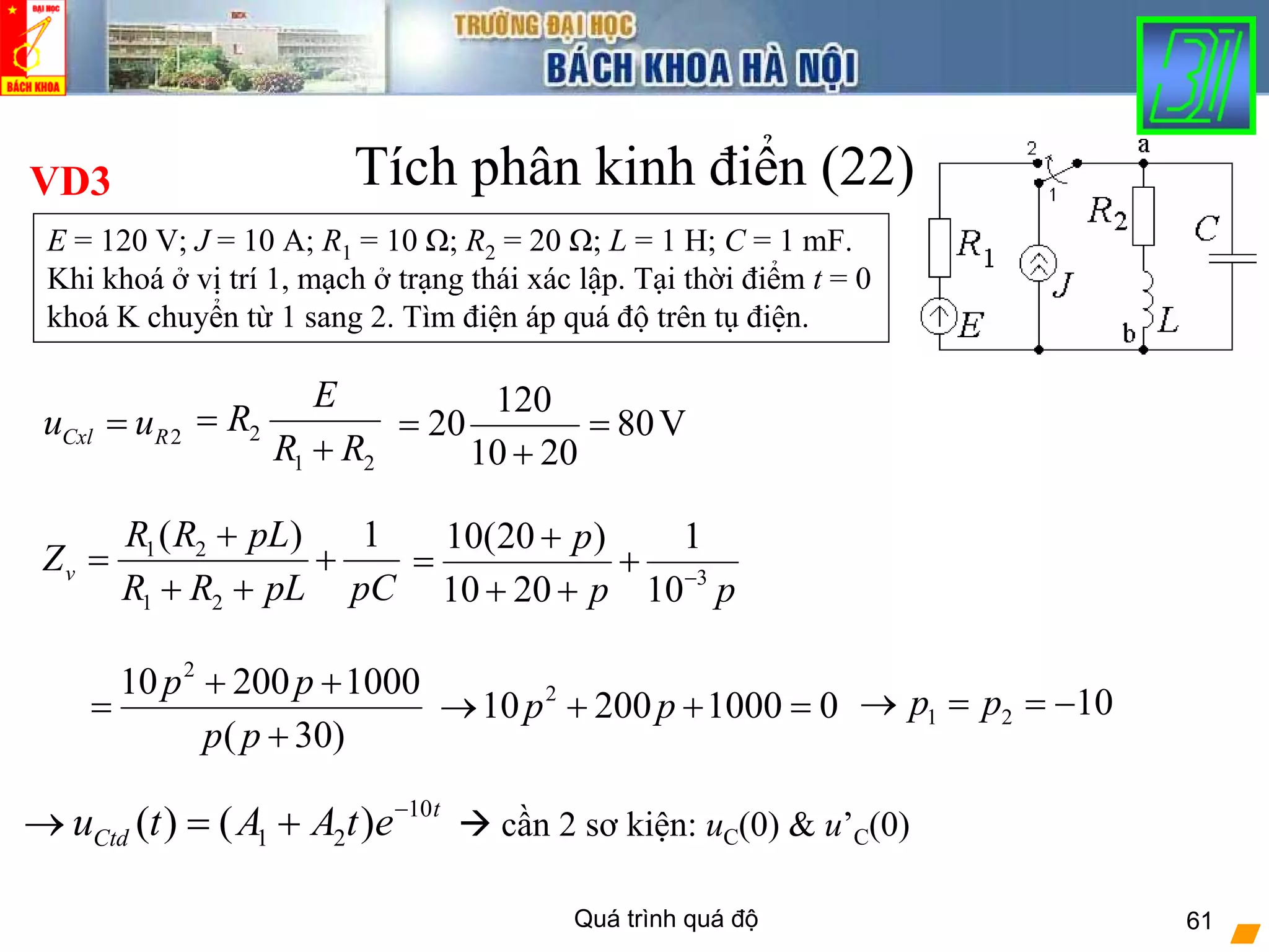 Quá trình quá độ 61
Tích phân kinh điển (22)
2Cxl Ru u= 2
1 2
E
R
R R
=
+
120
20 80V
10 20
= =
+
VD3
E = 120 V; J = 10 A; R1 = 10 Ω; R2 = 20 Ω; L = 1 H; C = 1 mF.
Khi khoá ở vị trí 1, mạch ở trạng thái xác lập. Tại thời điểm t = 0
khoá K chuyển từ 1 sang 2. Tìm điện áp quá độ trên tụ điện.
1 2
1 2
( ) 1
v
R R pL
Z
R R pL pC
+
= +
+ + 3
10(20 ) 1
10 20 10
p
p p−
+
= +
+ +
2
10 200 1000
( 30)
p p
p p
+ +
=
+
2
10 200 1000 0p p→ + + = 1 2 10p p→ = = −
Z
10
1 2( ) ( ) t
Ctdu t A A t e−
→ = + cần 2 sơ kiện: uC(0) & u’C(0)
 
