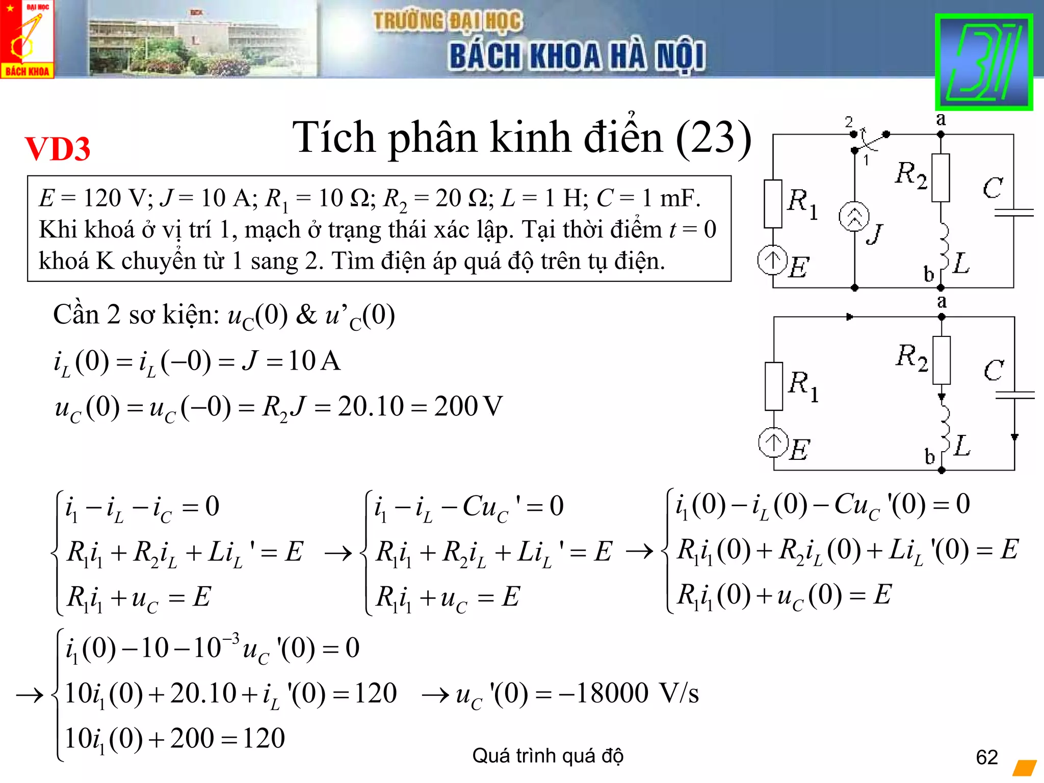 Quá trình quá độ 62
Tích phân kinh điển (23)
1
1 1 2
1 1
0
'
L C
L L
C
i i i
R i R i Li E
R i u E
− − =⎧
⎪
+ + =⎨
⎪ + =⎩
VD3
E = 120 V; J = 10 A; R1 = 10 Ω; R2 = 20 Ω; L = 1 H; C = 1 mF.
Khi khoá ở vị trí 1, mạch ở trạng thái xác lập. Tại thời điểm t = 0
khoá K chuyển từ 1 sang 2. Tìm điện áp quá độ trên tụ điện.
Cần 2 sơ kiện: uC(0) & u’C(0)
(0) ( 0) 10AL Li i J= − = =
2(0) ( 0) 20.10 200VC Cu u R J= − = = =
1
1 1 2
1 1
' 0
'
L C
L L
C
i i Cu
R i R i Li E
R i u E
− − =⎧
⎪
→ + + =⎨
⎪ + =⎩
1
1 1 2
1 1
(0) (0) '(0) 0
(0) (0) '(0)
(0) (0)
L C
L L
C
i i Cu
R i R i Li E
R i u E
− − =⎧
⎪
→ + + =⎨
⎪ + =⎩
3
1
1
1
(0) 10 10 '(0) 0
10 (0) 20.10 '(0) 120
10 (0) 200 120
C
L
i u
i i
i
−
⎧ − − =
⎪
→ + + =⎨
⎪ + =⎩
'(0) 18000 V/sCu→ = −
 