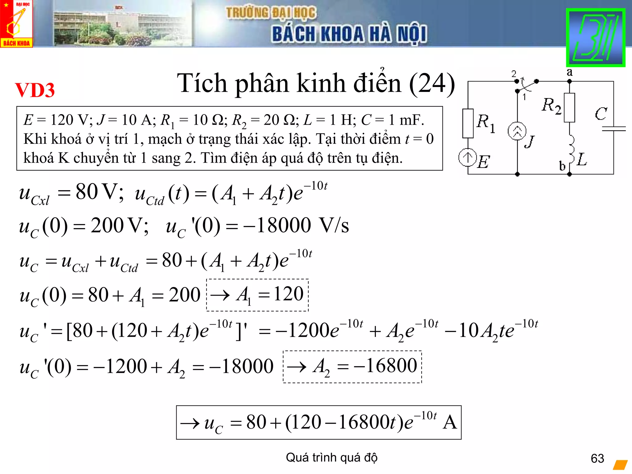 Quá trình quá độ 63
Tích phân kinh điển (24)
10
1 280 ( ) t
C Cxl Ctdu u u A A t e−
= + = + +
VD3
E = 120 V; J = 10 A; R1 = 10 Ω; R2 = 20 Ω; L = 1 H; C = 1 mF.
Khi khoá ở vị trí 1, mạch ở trạng thái xác lập. Tại thời điểm t = 0
khoá K chuyển từ 1 sang 2. Tìm điện áp quá độ trên tụ điện.
10
2' [80 (120 ) ]'t
Cu A t e−
= + +
(0) 200V;Cu =
1(0) 80 200Cu A= + = 1 120A→ =
10 10 10
2 21200 10t t t
e A e A te− − −
= − + −
'(0) 18000 V/sCu = −
10
1 2( ) ( ) t
Ctdu t A A t e−
= +80V;Cxlu =
2'(0) 1200 18000Cu A= − + = − 2 16800A→ = −
10
80 (120 16800 ) At
Cu t e−
→ = + −
 