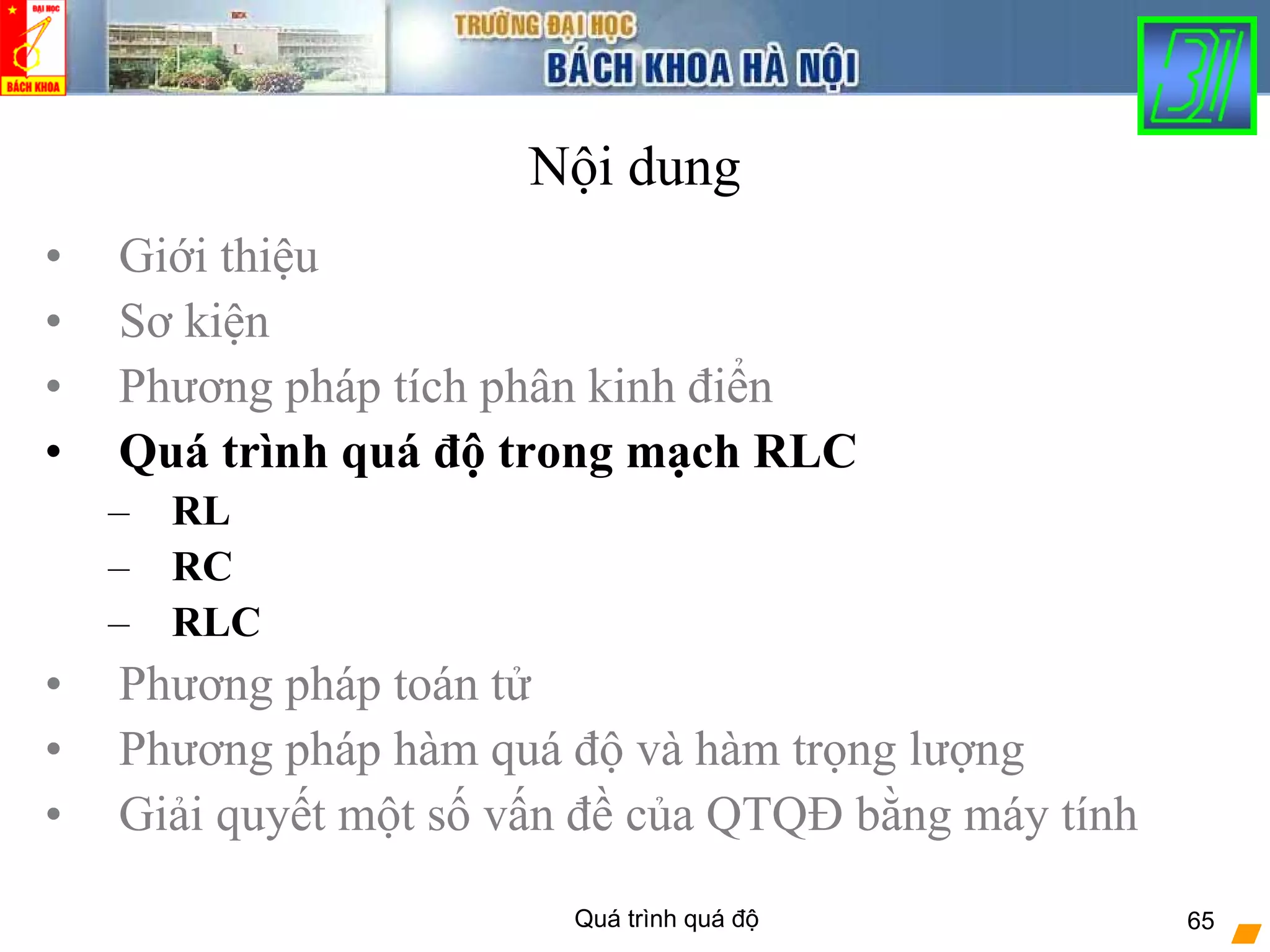 Quá trình quá độ 65
Nội dung
• Giới thiệu
• Sơ kiện
• Phương pháp tích phân kinh điển
• Quá trình quá độ trong mạch RLC
– RL
– RC
– RLC
• Phương pháp toán tử
• Phương pháp hàm quá độ và hàm trọng lượng
• Giải quyết một số vấn đề của QTQĐ bằng máy tính
 