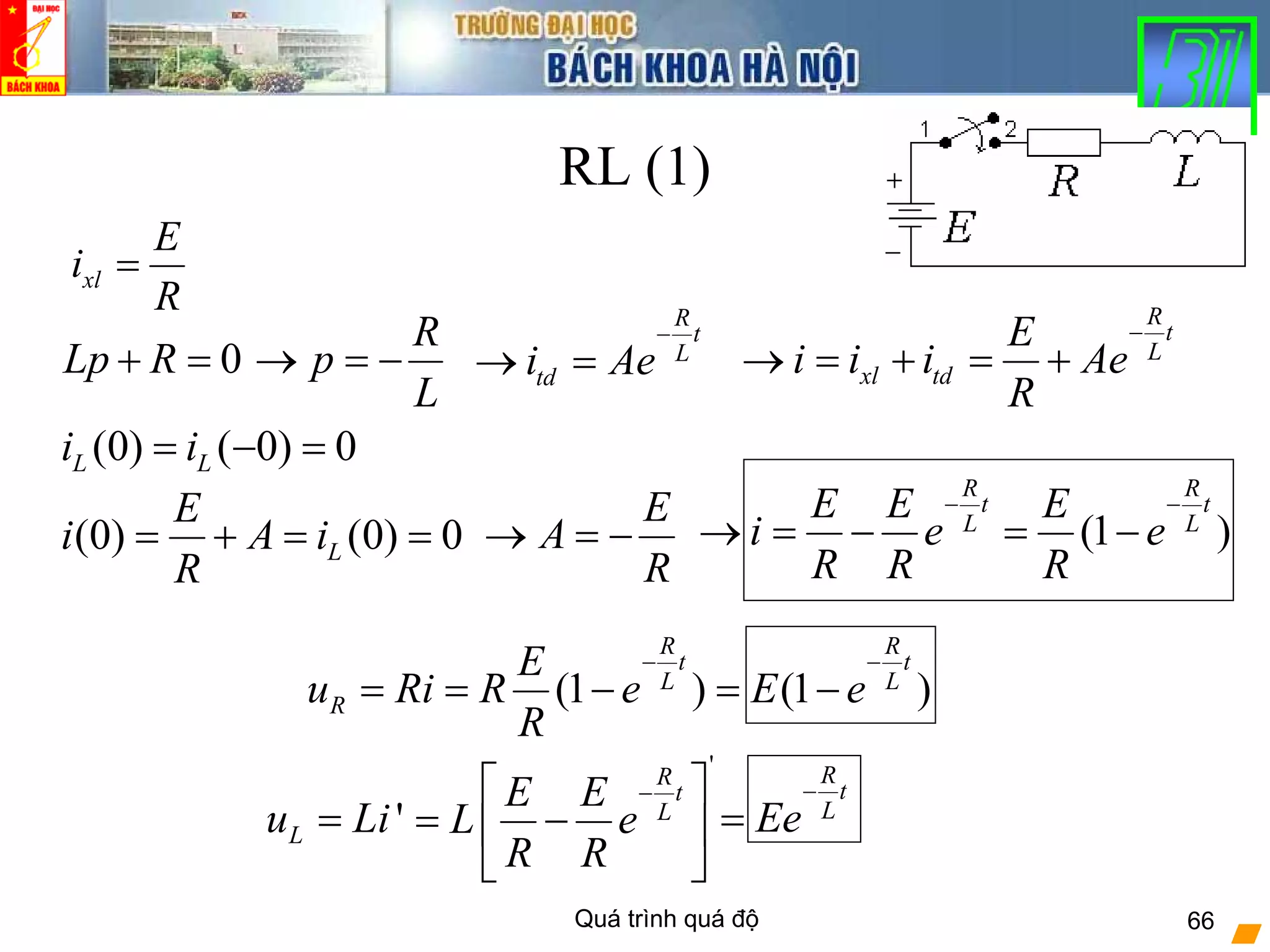 Quá trình quá độ 66
RL (1)
xl
E
i
R
=
0Lp R+ =
R
p
L
→ = −
R
t
L
tdi Ae
−
→ =
(0) ( 0) 0L Li i= − =
R
t
L
xl td
E
i i i Ae
R
−
→ = + = +
(0) (0) 0L
E
i A i
R
= + = =
E
A
R
→ = − (1 )
R R
t t
L L
E E E
i e e
R R R
− −
→ = − = −
'Lu Li=
(1 ) (1 )
R R
t t
L L
R
E
u Ri R e E e
R
− −
= = − = −
R
t
L
Ee
−
=
'R
t
L
E E
L e
R R
−⎡ ⎤
= −⎢ ⎥
⎣ ⎦
 