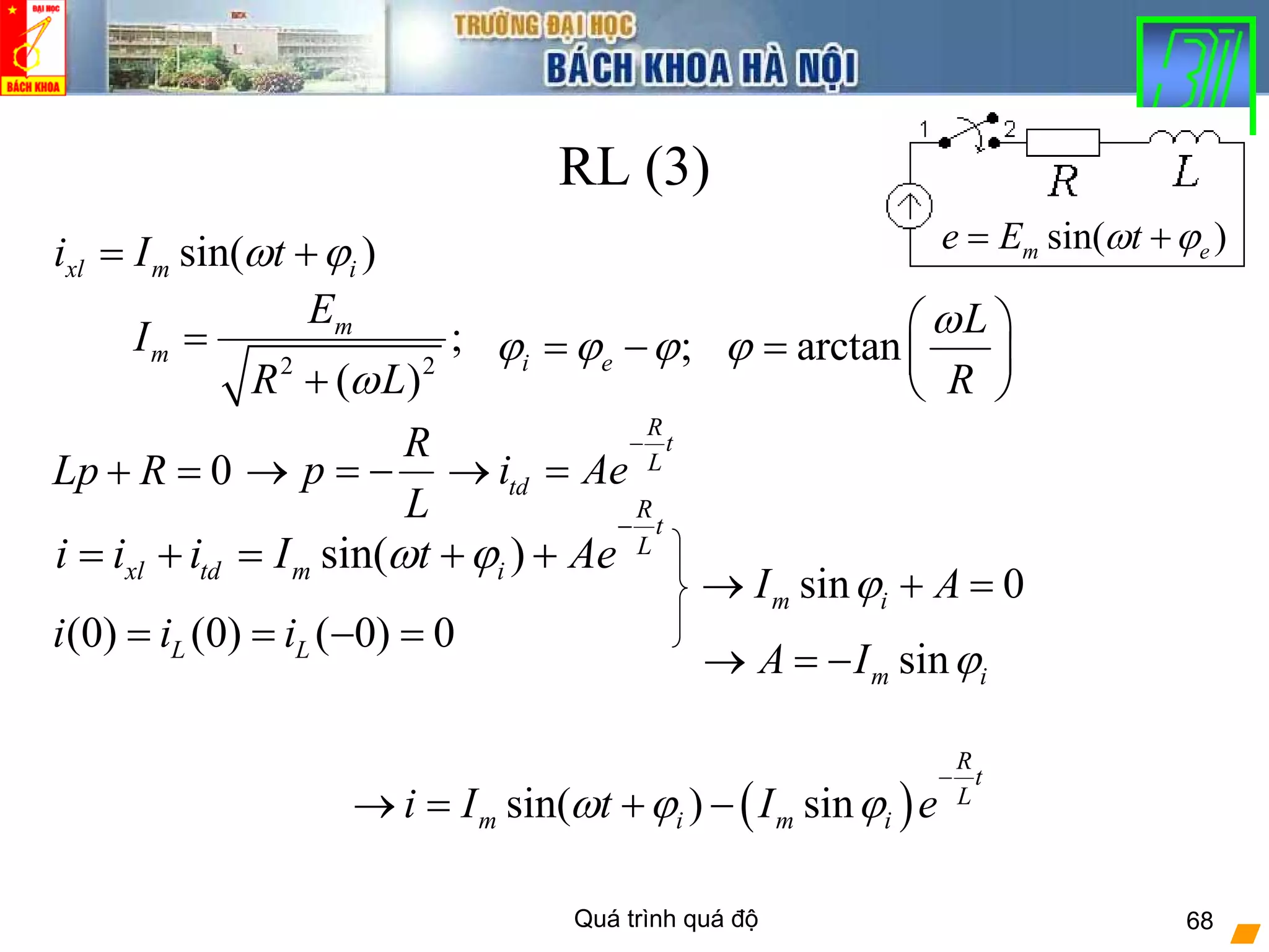 Quá trình quá độ 68
RL (3)
sin( )m ee E tω ϕ= +
2 2
;
( )
m
m
E
I
R Lω
=
+
R
p
L
→ = −
R
t
L
tdi Ae
−
→ =
(0) (0) ( 0) 0L Li i i= = − =
sin( )xl m ii I tω ϕ= +
arctan
L
R
ω
ϕ
⎛ ⎞
= ⎜ ⎟
⎝ ⎠
;i eϕ ϕ ϕ= −
( )sin( ) sin
R
t
L
m i m ii I t I eω ϕ ϕ
−
→ = + −
0Lp R+ =
sin 0m iI Aϕ→ + =
sin( )
R
t
L
xl td m ii i i I t Aeω ϕ
−
= + = + +
sinm iA I ϕ→ = −
 