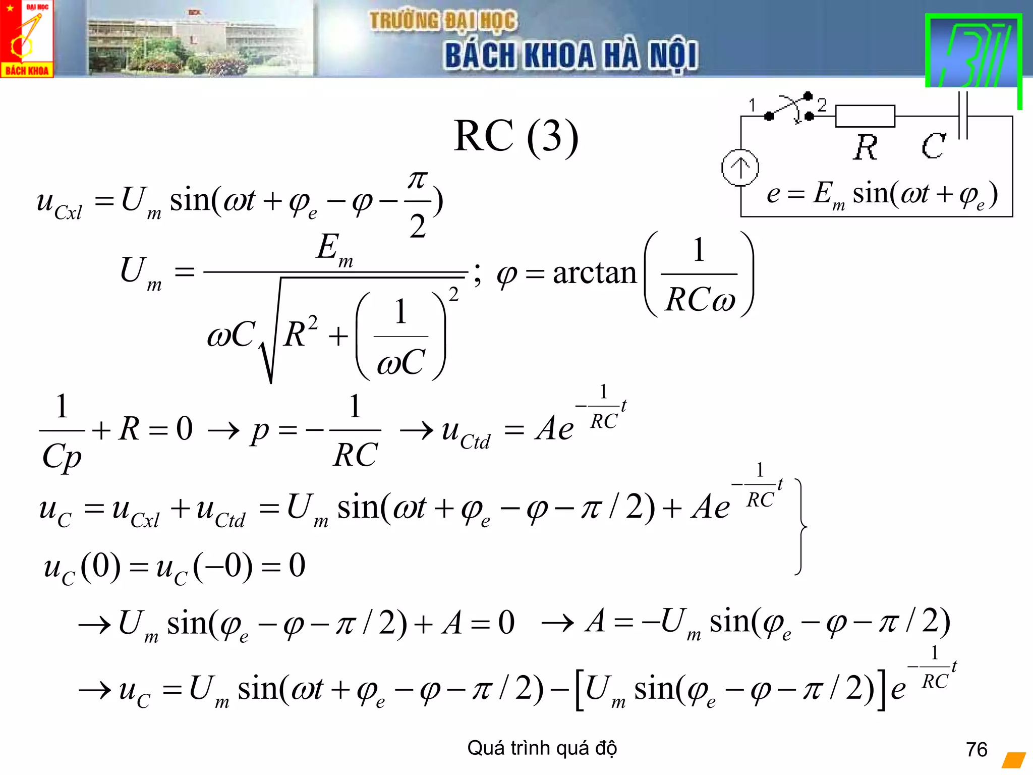Quá trình quá độ 76
RC (3)
2
2
;
1
m
m
E
U
C R
C
ω
ω
=
⎛ ⎞
+ ⎜ ⎟
⎝ ⎠
1
p
RC
→ = −
1
t
RC
Ctdu Ae
−
→ =
(0) ( 0) 0C Cu u= − =
1
arctan
RC
ϕ
ω
⎛ ⎞
= ⎜ ⎟
⎝ ⎠
[ ]
1
sin( / 2) sin( / 2)
t
RC
C m e m eu U t U eω ϕ ϕ π ϕ ϕ π
−
→ = + − − − − −
1
0R
Cp
+ =
sin( / 2) 0m eU Aϕ ϕ π→ − − + =
1
sin( / 2)
t
RC
C Cxl Ctd m eu u u U t Aeω ϕ ϕ π
−
= + = + − − +
sin( / 2)m eA U ϕ ϕ π→ = − − −
sin( )
2
Cxl m eu U t
π
ω ϕ ϕ= + − − sin( )m ee E tω ϕ= +
 