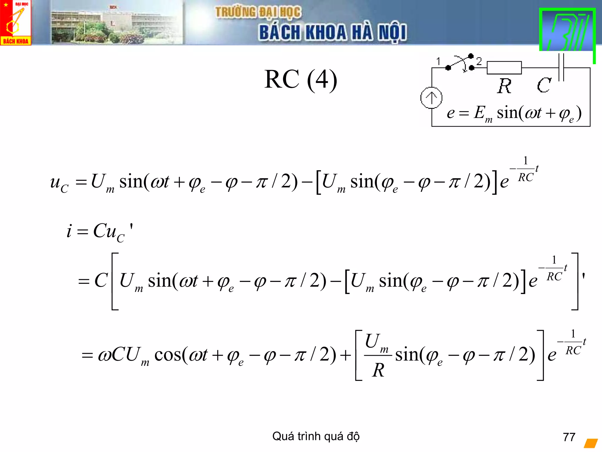Quá trình quá độ 77
RC (4)
[ ]
1
sin( / 2) sin( / 2)
t
RC
C m e m eu U t U eω ϕ ϕ π ϕ ϕ π
−
= + − − − − −
[ ]
1
'
sin( / 2) sin( / 2) '
C
t
RC
m e m e
i Cu
C U t U eω ϕ ϕ π ϕ ϕ π
−
=
⎡ ⎤
= + − − − − −⎢ ⎥
⎣ ⎦
1
cos( / 2) sin( / 2)
t
m RC
m e e
U
CU t e
R
ω ω ϕ ϕ π ϕ ϕ π
−⎡ ⎤
= + − − + − −⎢ ⎥
⎣ ⎦
sin( )m ee E tω ϕ= +
 
