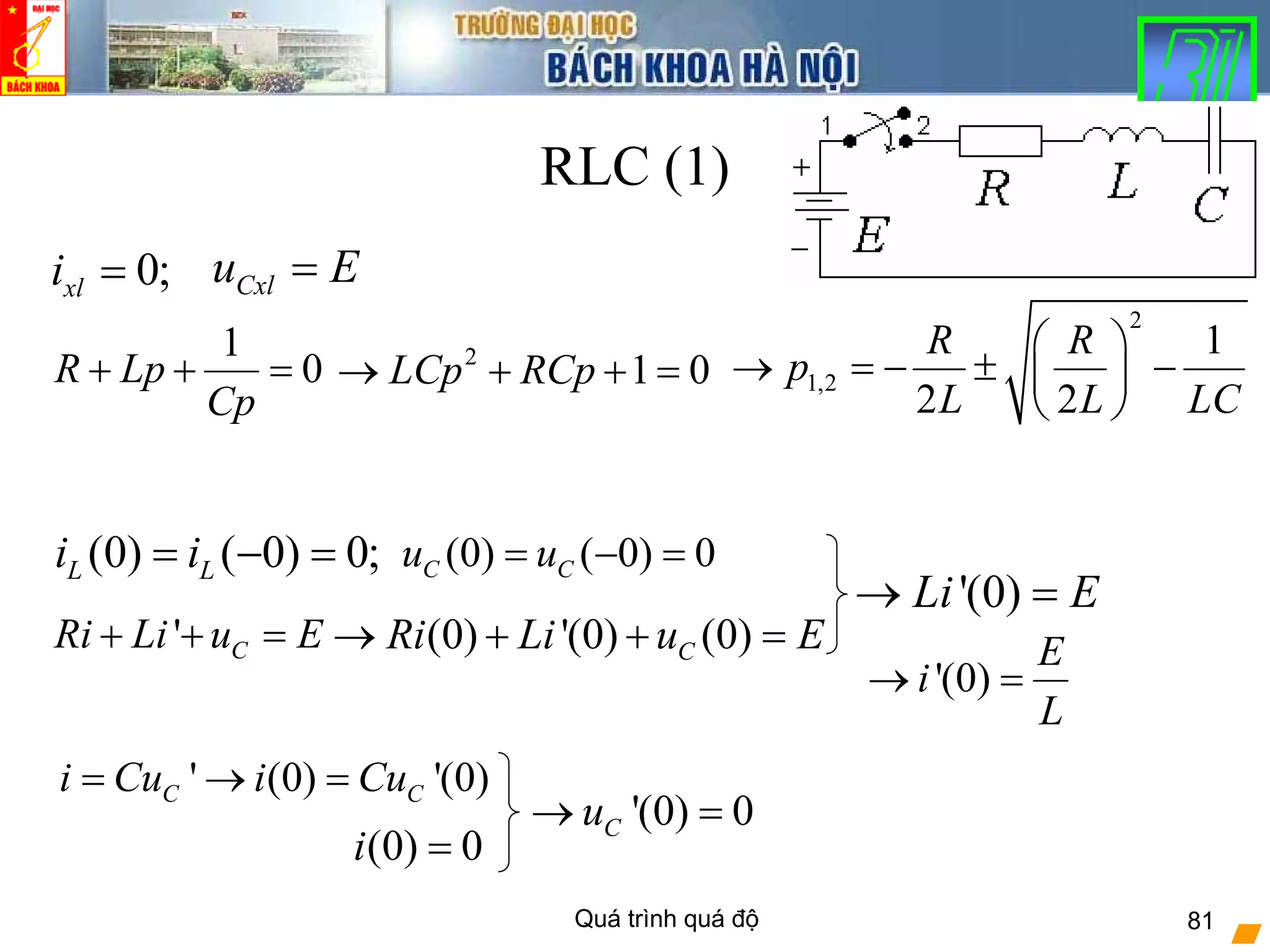 Quá trình quá độ 81
RLC (1)
(0) ( 0) 0;L Li i= − = (0) ( 0) 0C Cu u= − =
0;xli = Cxlu E=
1
0R Lp
Cp
+ + = 2
1 0LCp RCp→ + + =
2
1,2
1
2 2
R R
p
L L LC
⎛ ⎞
→ = − ± −⎜ ⎟
⎝ ⎠
' CRi Li u E+ + = (0) '(0) (0)CRi Li u E→ + + =
'(0) 0Cu→ =
(0) 0i =
' (0) '(0)C Ci Cu i Cu= → =
'(0)
E
i
L
→ =
'(0)Li E→ =
 