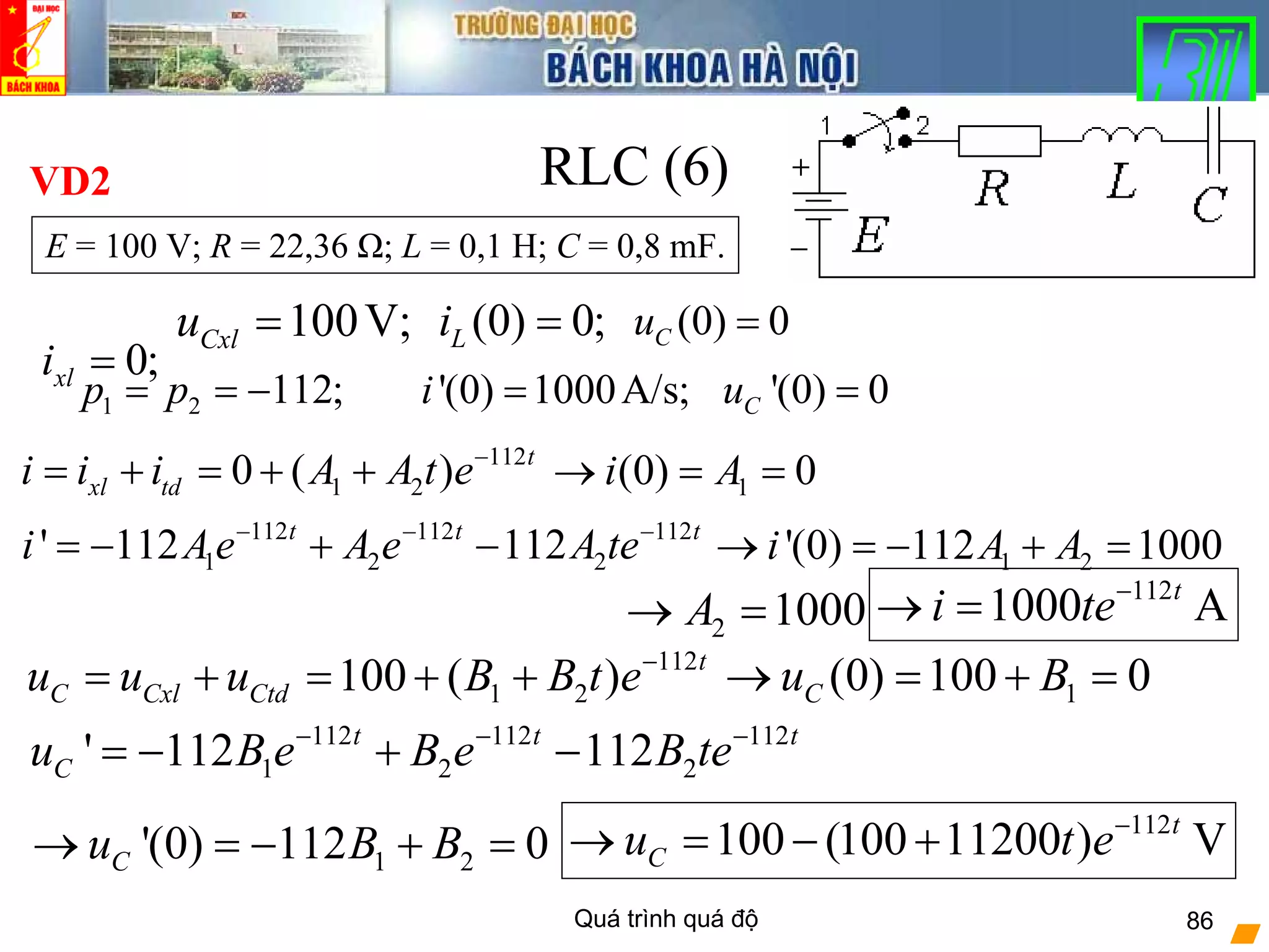 Quá trình quá độ 86
RLC (6)
(0) 0;Li = (0) 0Cu =
0;xli =
100V;Cxlu =
'(0) 1000A/s;i = '(0) 0Cu =
112
1 20 ( ) t
xl tdi i i A A t e−
= + = + +
112
1000 At
i te−
→ =
E = 100 V; R = 22,36 Ω; L = 0,1 H; C = 0,8 mF.
VD2
1 2 112;p p= = −
1(0) 0i A→ = =
112 112 112
1 2 2' 112 112t t t
i Ae A e A te− − −
= − + − 1 2'(0) 112 1000i A A→ = − + =
112 112 112
1 2 2' 112 112t t t
Cu B e B e B te− − −
= − + −
112
1 2100 ( ) t
C Cxl Ctdu u u B B t e−
= + = + +
112
100 (100 11200 ) Vt
Cu t e−
→ = − +
1(0) 100 0Cu B→ = + =
1 2'(0) 112 0Cu B B→ = − + =
2 1000A→ =
 