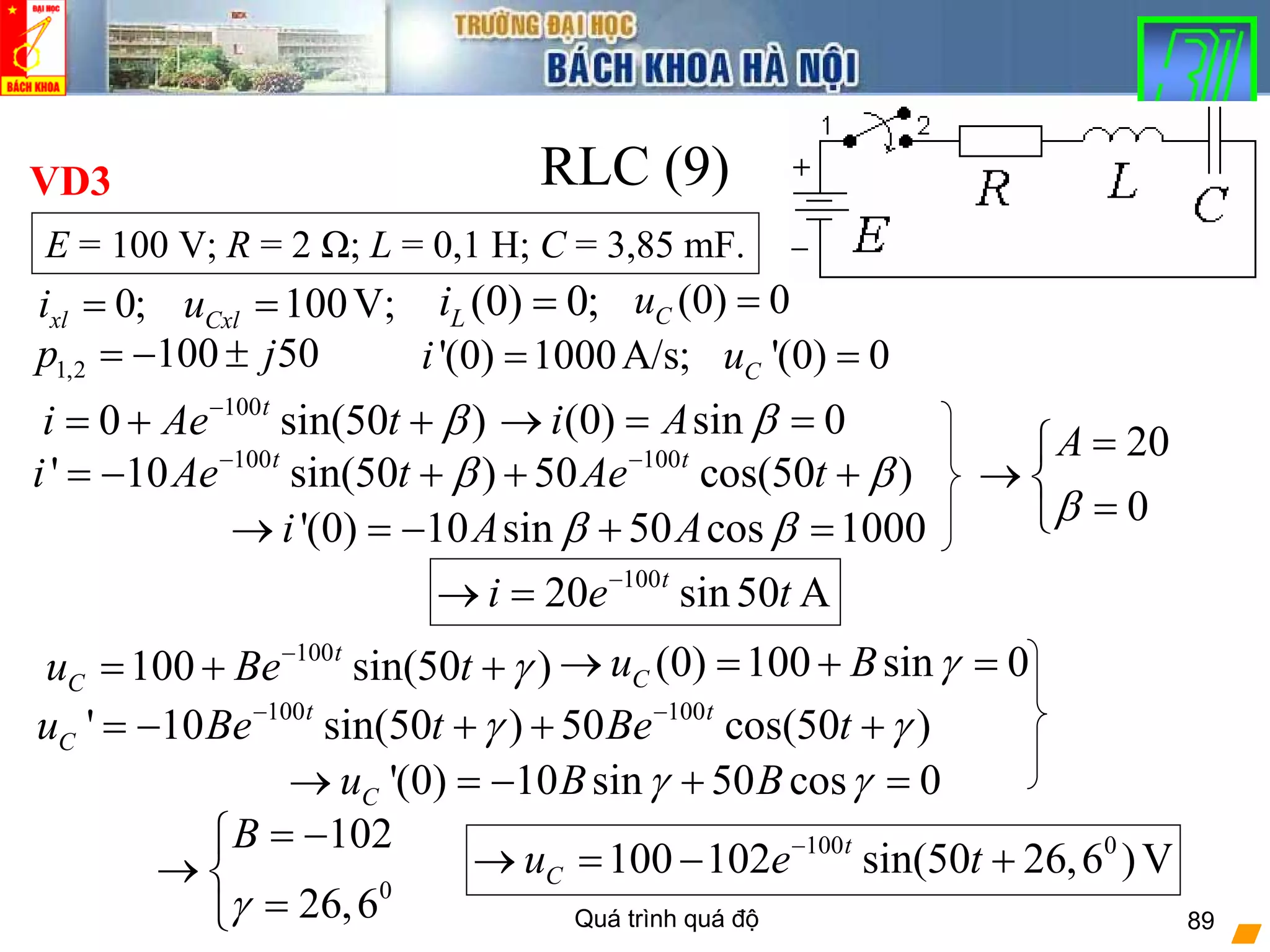 Quá trình quá độ 89
RLC (9)
(0) 0;Li = (0) 0Cu =0;xli = 100V;Cxlu =
'(0) 1000A/s;i = '(0) 0Cu =
100
0 sin(50 )t
i Ae t β−
= + +
E = 100 V; R = 2 Ω; L = 0,1 H; C = 3,85 mF.
VD3
1,2 100 50p j= − ±
(0) sin 0i A β→ = =
100 100
' 10 sin(50 ) 50 cos(50 )t t
i Ae t Ae tβ β− −
= − + + +
'(0) 10 sin 50 cos 1000i A Aβ β→ = − + =
20
0
A
β
=⎧
→ ⎨
=⎩
100
20 sin50 At
i e t−
→ =
100
100 sin(50 )t
Cu Be t γ−
= + + (0) 100 sin 0Cu B γ→ = + =
100 100
' 10 sin(50 ) 50 cos(50 )t t
Cu Be t Be tγ γ− −
= − + + +
'(0) 10 sin 50 cos 0Cu B Bγ γ→ = − + =
0
102
26,6
B
γ
= −⎧
→ ⎨
=⎩
100 0
100 102 sin(50 26,6 )Vt
Cu e t−
→ = − +
 