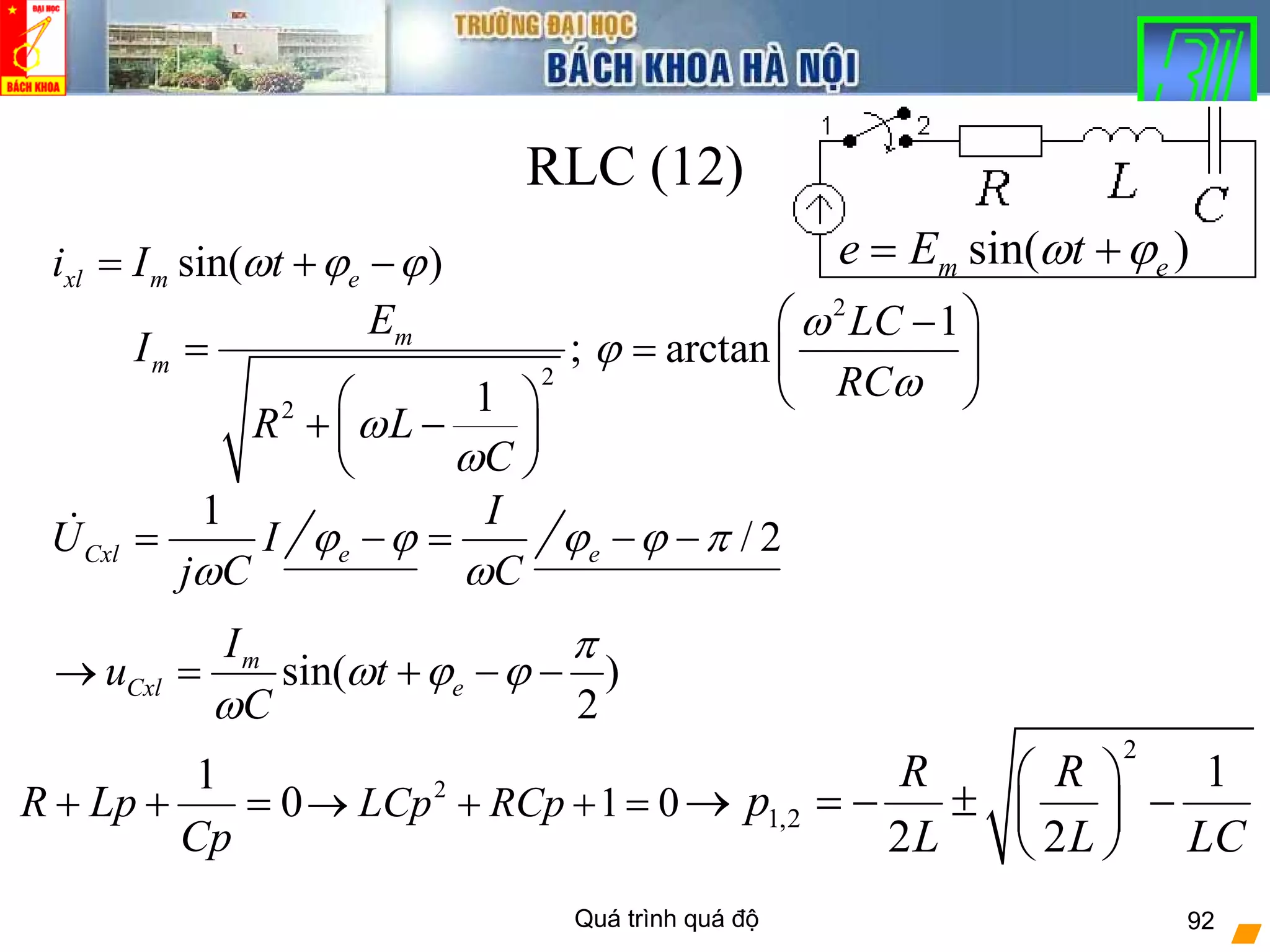 Quá trình quá độ 92
RLC (12)
sin( )m ee E tω ϕ= +
1
0R Lp
Cp
+ + = 2
1 0LCp RCp→ + + =
2
1,2
1
2 2
R R
p
L L LC
⎛ ⎞
→ = − ± −⎜ ⎟
⎝ ⎠
2
2
;
1
m
m
E
I
R L
C
ω
ω
=
⎛ ⎞
+ −⎜ ⎟
⎝ ⎠
sin( )xl m ei I tω ϕ ϕ= + −
2
1
arctan
LC
RC
ω
ϕ
ω
⎛ ⎞−
= ⎜ ⎟
⎝ ⎠
1
CxlU I
j Cω
= e
I
C
ϕ ϕ
ω
− = / 2eϕ ϕ π− −
sin( )
2
m
Cxl e
I
u t
C
π
ω ϕ ϕ
ω
→ = + − −
 