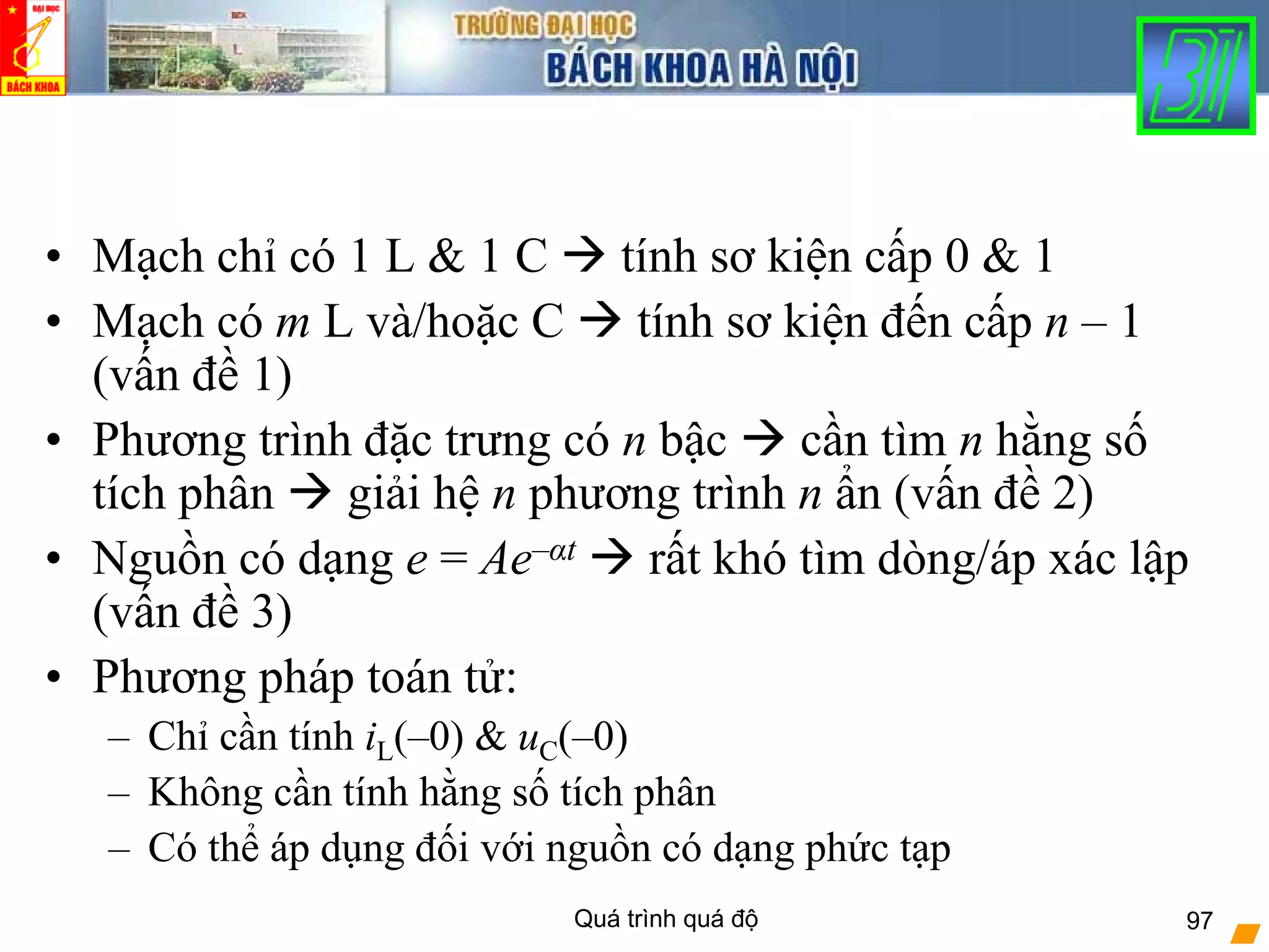 Quá trình quá độ 97
• Mạch chỉ có 1 L & 1 C tính sơ kiện cấp 0 & 1
• Mạch có m L và/hoặc C tính sơ kiện đến cấp n – 1
(vấn đề 1)
• Phương trình đặc trưng có n bậc cần tìm n hằng số
tích phân giải hệ n phương trình n ẩn (vấn đề 2)
• Nguồn có dạng e = Ae–αt rất khó tìm dòng/áp xác lập
(vấn đề 3)
• Phương pháp toán tử:
– Chỉ cần tính iL(–0) & uC(–0)
– Không cần tính hằng số tích phân
– Có thể áp dụng đối với nguồn có dạng phức tạp
 
