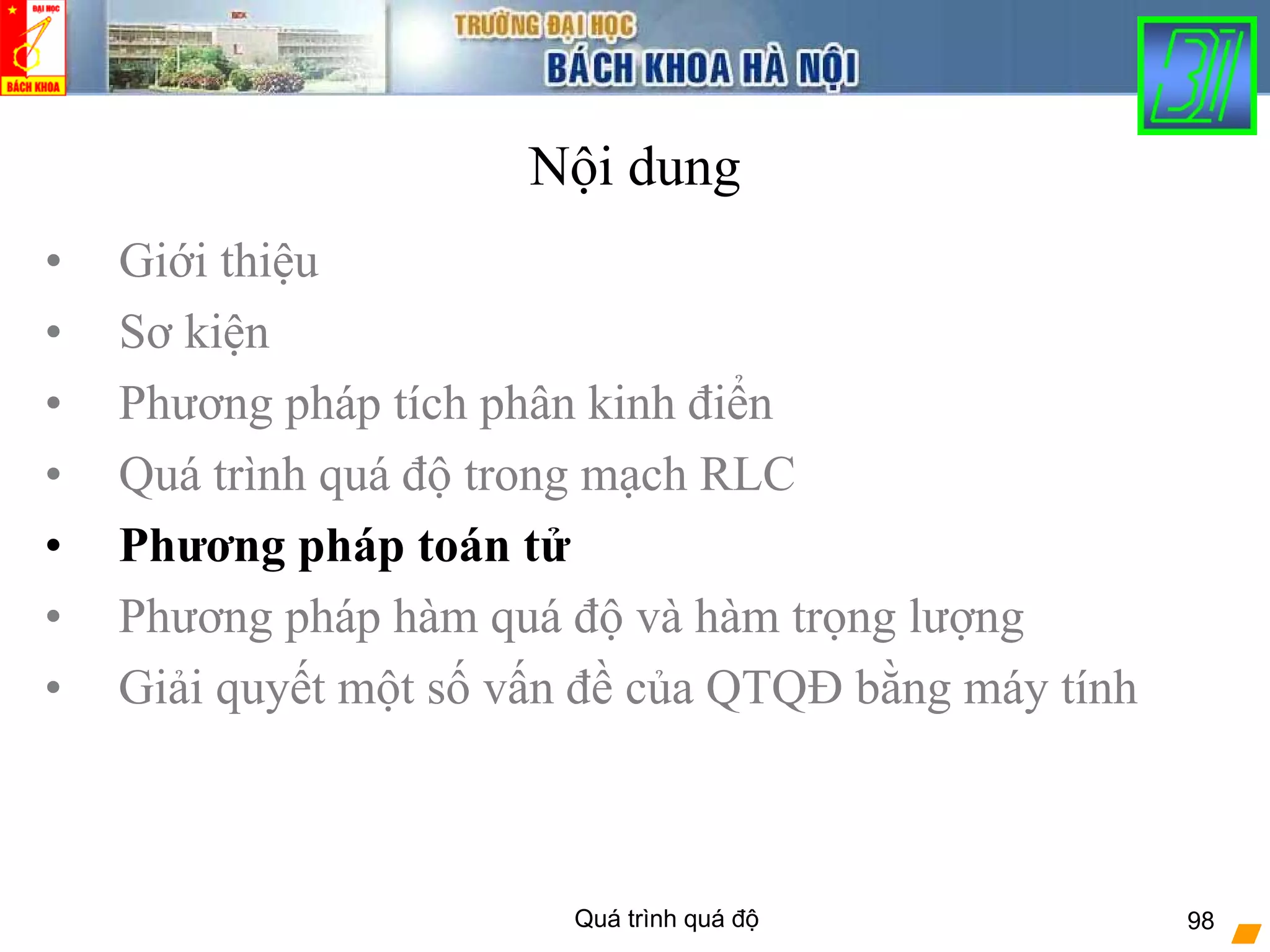 Quá trình quá độ 98
Nội dung
• Giới thiệu
• Sơ kiện
• Phương pháp tích phân kinh điển
• Quá trình quá độ trong mạch RLC
• Phương pháp toán tử
• Phương pháp hàm quá độ và hàm trọng lượng
• Giải quyết một số vấn đề của QTQĐ bằng máy tính
 