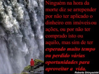 Ninguém na hora da morte diz se arrepender por não ter aplicado o dinheiro em imóveis ou ações, ou por não ter comprado isto ou aquilo, mas sim de ter  esperado muito tempo ou perdido várias oportunidades para aproveitar a  vida. Roberto Shinyashiki 