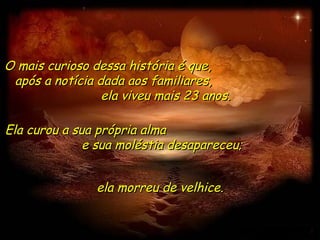 O mais curioso dessa história é que,  após a notícia dada aos familiares,  ela viveu mais 23 anos. Ela curou a sua própria alma  e sua moléstia desapareceu;  ela morreu de velhice. 