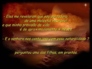 - Eles me revelaram que sou portadora  de uma moléstia incurável  e que minha previsão de vida  é de aproximadamente 4 meses. perguntou uma das filhas, em prantos. - E a senhora nos conta isso com essa naturalidade ?  