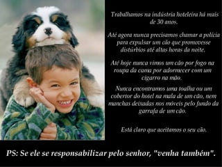 Trabalhamos na indústria hoteleira há mais de 30 anos.   Até agora nunca precisamos chamar a polícia para expulsar um cão que promovesse distúrbios até altas horas da noite.   Até hoje nunca vimos um cão por fogo na roupa da cama por adormecer com um cigarro na mão.   Nunca encontramos uma toalha ou um cobertor do hotel na mala de um cão, nem manchas deixadas nos móveis pelo fundo da garrafa de um cão.  Está claro que aceitamos o seu cão.   PS: Se ele se responsabilizar pelo senhor, "venha também". 