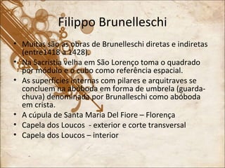 Filippo Brunelleschi Muitas são as obras de Brunelleschi diretas e indiretas (entre1418 a 1428). Na Sacristia velha em São Lorenço toma o quadrado por módulo e o cubo como referência espacial. As superfícies internas com pilares e arquitraves se concluem na abóboda em forma de umbrela (guarda-chuva) denominada por Brunalleschi como abóboda em crista. A cúpula de Santa Maria Del Fiore – Florença Capela dos Loucos  - exterior e corte transversal Capela dos Loucos – interior 