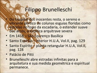 Filippo Brunelleschi Do hospital dos inocentes resta, o sereno e vibrante pórtico de colunas esguias floridas como estrelas no topo da escadaria, o estender suave dos arcos, a estática arquitrave severa Em 1418 – São Lourenço Basílica Santo Espírito – interior H.U.A, Vol.II, pag. 129 Santo Espírito – planta retangular H.U.A, Vol.II, pag. 128 Palácio de Pitti Brunelleschi abre estradas infinitas para a arquitetura e sua medida geométrica e espiritual permanece. 