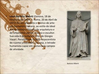 Leon Battista Alberti  (Genova, 18 de Fevereiro de 1404 — Roma, 20 de Abril de 1472) foi um arquiteto e teórico de arte: um humanista italiano, ao estilo do ideal renascentista e filósofo da arquitetura e do urbanismo, pintor, músico e escultor. Sua vida é descrita em  Vite , de Giorgio Vasari. Personificou o ideal renascentista do « uomo universale », ou seja, o letrado humanista capaz em numerosos campos de atividade. Battista Alberti 
