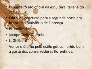 O primeiro ato oficial da escultura Italiana do séc.XV. Edital de concurso para a segunda porta em bronze do Batistério de Florença Brunelleschi Jacopo Delle Quércia L. Ghilberti Vence o último pelo estilo gótico florido bem à gosto dos conservadores florentinos. 