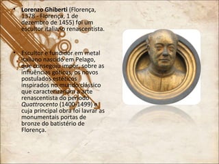 Lorenzo Ghiberti  (Florença, 1378 - Florença, 1 de dezembro de 1455) foi um escultor italiano renascentista. Escultor e fundidor em metal italiano nascido em Pelago, que conseguiu impor, sobre as influências góticas, os novos postulados estéticos inspirados no mundo clássico que caracterizariam a arte renascentista do período  Quattrocento  (1400-1499) e cuja principal obra foi lavrar as monumentais portas de bronze do batistério de Florença. 