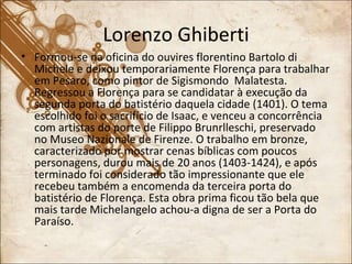 Lorenzo Ghiberti Formou-se na oficina do ouvires florentino Bartolo di Michele e deixou temporariamente Florença para trabalhar em Pesaro, como pintor de Sigismondo  Malatesta. Regressou a Florença para se candidatar à execução da segunda porta do batistério daquela cidade (1401). O tema escolhido foi o sacrifício de Isaac, e venceu a concorrência com artistas do porte de Filippo Brunrlleschi, preservado no Museo Nazionale de Firenze. O trabalho em bronze, caracterizado por mostrar cenas bíblicas com poucos personagens, durou mais de 20 anos (1403-1424), e após terminado foi considerado tão impressionante que ele recebeu também a encomenda da terceira porta do batistério de Florença. Esta obra prima ficou tão bela que mais tarde Michelangelo achou-a digna de ser a Porta do Paraíso. 