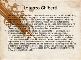 Lorenzo Ghiberti Além dessas monumentais obras, esculpiu as estátuas de São João Batista, São Mateus e Santo Estevão para Or San Michele, os relevos da pia batismal de Siena e peças de ourivesaria, hoje desaparecidas. Parou de esculpir (1452) e morreu em Florença, deixando uma autobiografia intitulada  I commentari . Ele acompanhou o princípio do Renascimento na sua cidade nativa como um escultor em bronze, da mesma maneira que Masaccio na arte de pintar e Brunelleschi em arquitetura. Em termos gerais, por definição o Renascimento foi um movimento artístico, científico e literário que floresceu na Europa no período correspondente entre à Baixa Idade Média e o início da Idade Moderna, do século XIII ao XVI, com o berço na Itália e tendo em Florença e Roma como seus dois centros mais importantes. Dentre suas inovações mais importantes está o desenvolvimento da perspectiva com ponto de fuga, usada desde então largamente na arte para criar a ilusão de profundidade e distância, e, cronologicamente, pode ser dividido em quatro períodos:  Duocento  (1200-1299),  Trecento  (1300-1399),  Quattrocento  (1400-1499) e  Cinquecento  (1500-1599). 