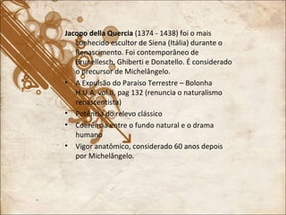 Jacopo della Quercia  (1374 - 1438) foi o mais conhecido escultor de Siena (Itália) durante o Renascimento. Foi contemporâneo de Brunellesch, Ghiberti e Donatello. É considerado o precursor de Michelângelo. A Expulsão do Paraíso Terrestre – Bolonha H.U.A, vol.II, pag 132 (renuncia o naturalismo renascentista) Potência do relevo clássico Coerência entre o fundo natural e o drama humano Vigor anatômico, considerado 60 anos depois por Michelângelo. 