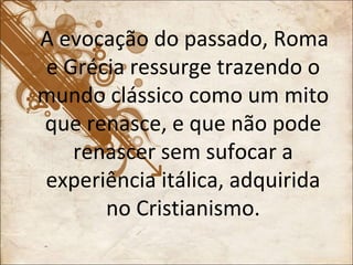 A evocação do passado, Roma e Grécia ressurge trazendo o mundo clássico como um mito que renasce, e que não pode renascer sem sufocar a experiência itálica, adquirida no Cristianismo. 