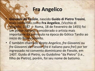 Fra Angelico Giovanni da Fiesole , nascido  Guido di Pietro Trosini , mais conhecido como  Fra Angelico , (Vicchio di Mugello, 1387 — Roma, 18 de Fevereiro de 1455) foi um pintor italiano, considerado o artista mais importante da península na época do Gótico Tardio ao início do Renascimento. É também chamado  Beato Angelico ,  fra Giovanni  ou  fra Giovanni da Fiesole  ( fra  é italiano para  frei ) por ter ingressado no convento dominicano de Fiesole, em 1407. Guido di Pietro, ou Guidolino "da Pietro" (i.e., filho de Pietro), porém, foi seu nome de batismo. 