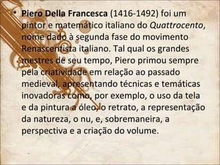 Piero Della Francesca  (1416-1492) foi um pintor e matemático italiano do  Quattrocento , nome dado à segunda fase do movimento Renascentista italiano. Tal qual os grandes mestres de seu tempo, Piero primou sempre pela criatividade em relação ao passado medieval, apresentando técnicas e temáticas inovadoras como, por exemplo, o uso da tela e da pintura a óleo, o retrato, a representação da natureza, o nu, e, sobremaneira, a perspectiva e a criação do volume. 