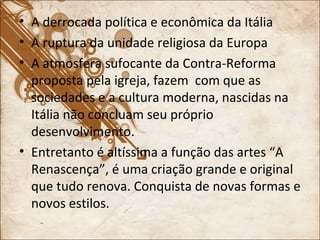 A derrocada política e econômica da Itália A ruptura da unidade religiosa da Europa A atmosfera sufocante da Contra-Reforma proposta pela igreja, fazem  com que as sociedades e a cultura moderna, nascidas na Itália não concluam seu próprio desenvolvimento. Entretanto é altíssima a função das artes “A Renascença”, é uma criação grande e original que tudo renova. Conquista de novas formas e novos estilos.  
