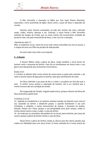 Missão América



      O Mar Vermelho e chamado na Bíblia por Yam Suph (Planta Marinha),
separando a terra prometida do Egito. Assim como o povo de Deus é separado do
mundo.

       Quantas vezes ficamos acampados ao lado dos montes das lutas, sofrendo
medo, nudez, miséria, doenças e etc. Contudo, a nossa frente o Mar Vermelho
(símbolo do Sangue de Cristo), que na nossa mente não encontramos condição de
penetrar nele; mas pela misericórdia de Deus, o mar nos traz a salvação.

I Epistola de João 1:7
Mas, se andarmos na luz, como ele na luz está, temos comunhão uns com os outros, e
o sangue de Jesus seu Filho nos purifica de todo pecado.

      Do outro lado é que está a sua resposta.

2 – A Nuvem

        A Nuvem Bíblica relata a gloria de Deus, sendo também a única forme do
homem sentir a presença do Senhor. Caso Ele se manifestasse em nosso meio, a sua
gloria seria tão grande que certamente morreríamos.

Êxodo 13:21
E o Senhor ia adiante deles numa coluna de nuvem para os guias pelo caminho, e de
noite a mesma coluna de fogo para os alumiar, para que caminhassem de noite.

      Era Deus cobrindo o seu povo de dia e a noite, a sua gloria em favo dos que o
ama. O senhor nunca aceitou a separação do homem, isso é um mistério que a
mente humana não tem condição de sondar.

      Na inauguração do Templo, ninguém pode entrar, porque a Nuvem da Gloria de
Deus preencheu aquele local.

II Crônicas 5:13-14
13 - Quando os trombeteiros e os cantores estavam acordes em fazerem ouvir uma só
voz, louvando ao Senhor e dando-lhe graças, e quando levantavam a voz com
trombetas, e címbalos, e outros instrumentos de música, e louvavam ao Senhor,
dizendo: Porque ele é bom, porque a sua benignidade dura para sempre; então se
encheu duma nuvem a casa, a saber, a casa do Senhor,
14 - de modo que os sacerdotes não podiam ter-se em pé, para ministrar, por causa da
nuvem; porque a glória do Senhor encheu a casa de Deus.

     Dessa forma a gloria do Senhor rompe as alturas para dar vitoria aqueles que
andam em fidelidade para com Jesus Cristo. O maior exemplo foi à morte vicária do
 