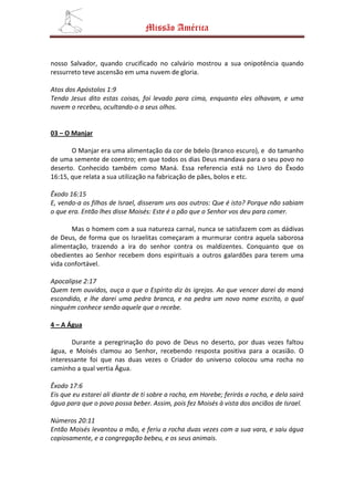Missão América


nosso Salvador, quando crucificado no calvário mostrou a sua onipotência quando
ressurreto teve ascensão em uma nuvem de gloria.

Atos dos Apóstolos 1:9
Tendo Jesus dito estas coisas, foi levado para cima, enquanto eles olhavam, e uma
nuvem o recebeu, ocultando-o a seus olhos.


03 – O Manjar

       O Manjar era uma alimentação da cor de bdelo (branco escuro), e do tamanho
de uma semente de coentro; em que todos os dias Deus mandava para o seu povo no
deserto. Conhecido também como Maná. Essa referencia está no Livro do Êxodo
16:15, que relata a sua utilização na fabricação de pães, bolos e etc.

Êxodo 16:15
E, vendo-a os filhos de Israel, disseram uns aos outros: Que é isto? Porque não sabiam
o que era. Então lhes disse Moisés: Este é o pão que o Senhor vos deu para comer.

       Mas o homem com a sua natureza carnal, nunca se satisfazem com as dádivas
de Deus, de forma que os Israelitas começaram a murmurar contra aquela saborosa
alimentação, trazendo a ira do senhor contra os maldizentes. Conquanto que os
obedientes ao Senhor recebem dons espirituais a outros galardões para terem uma
vida confortável.

Apocalipse 2:17
Quem tem ouvidos, ouça o que o Espírito diz às igrejas. Ao que vencer darei do maná
escondido, e lhe darei uma pedra branca, e na pedra um novo nome escrito, o qual
ninguém conhece senão aquele que o recebe.

4 – A Água

       Durante a peregrinação do povo de Deus no deserto, por duas vezes faltou
água, e Moisés clamou ao Senhor, recebendo resposta positiva para a ocasião. O
interessante foi que nas duas vezes o Criador do universo colocou uma rocha no
caminho a qual vertia Água.

Êxodo 17:6
Eis que eu estarei ali diante de ti sobre a rocha, em Horebe; ferirás a rocha, e dela sairá
água para que o povo possa beber. Assim, pois fez Moisés à vista dos anciãos de Israel.

Números 20:11
Então Moisés levantou a mão, e feriu a rocha duas vezes com a sua vara, e saiu água
copiosamente, e a congregação bebeu, e os seus animais.
 