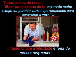 ....”aprendi que a felicidade  é feita de coisas pequenas”.... Todos, na hora da morte....  ”dizem se arrepender de ter  esperado muito tempo ou perdido várias oportunidades para aproveitar a vida.”... 