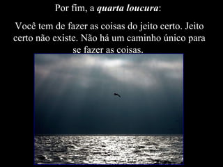 Por fim, a  quarta loucura :  Você tem de fazer as coisas do jeito certo. Jeito certo não existe. Não há um caminho único para se fazer as coisas.  