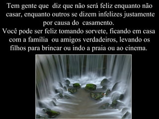 Tem gente que  diz que não será feliz enquanto não  casar, enquanto outros se dizem infelizes justamente por causa do  casamento.  Você pode ser feliz tomando sorvete, ficando em casa  com a família  ou amigos verdadeiros, levando os filhos para brincar ou indo a praia ou ao cinema.  
