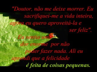 "Doutor, não me deixe morrer. Eu sacrifiquei-me a vida inteira, agora eu quero aproveitá-la e  ser feliz".  Eu sentia uma  dor enorme  por não  poder fazer nada. Ali eu  aprendi que a felicidade  é feita de coisas pequenas .   