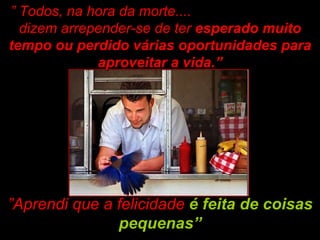 ” Aprendi que a felicidade  é feita de coisas pequenas” ”  Todos, na hora da morte....  dizem arrepender-se de ter  esperado muito tempo ou perdido várias oportunidades para aproveitar a vida.” 