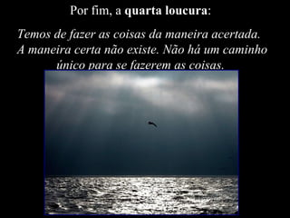 Por fim, a  quarta loucura :  Temos de fazer as coisas da maneira acertada.  A maneira certa não existe. Não há um caminho único para se fazerem as coisas.  