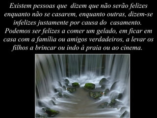 Existem pessoas que  dizem que não serão felizes enquanto não se casarem, enquanto outras, dizem-se infelizes justamente por causa do  casamento.  Podemos ser felizes a comer um gelado, em ficar em casa com a família ou amigos verdadeiros, a levar os filhos a brincar ou indo à praia ou ao cinema.   
