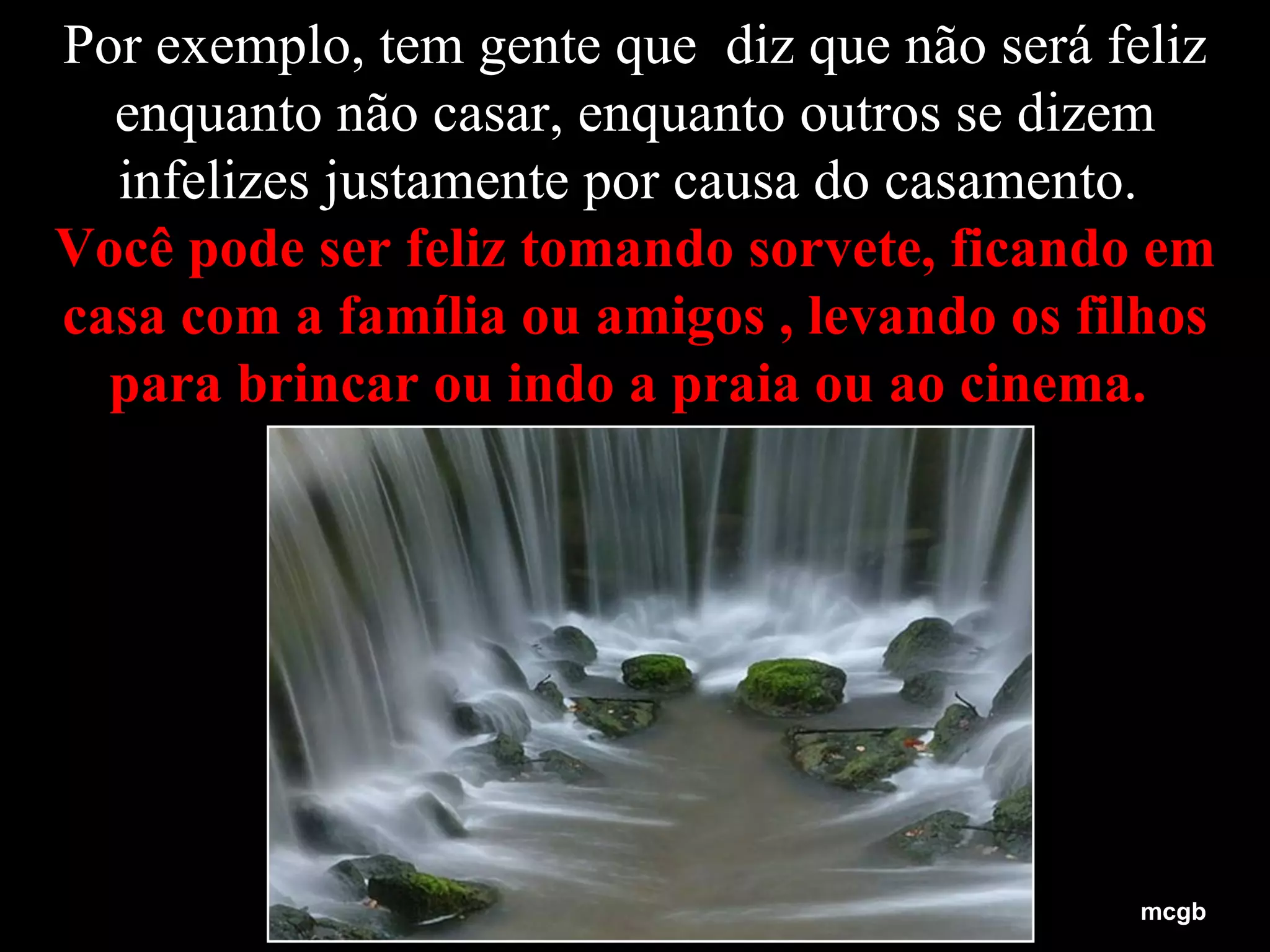 Por exemplo, tem gente que  diz que não será feliz enquanto não casar, enquanto outros se dizem infelizes justamente por causa do casamento.  Você pode ser feliz tomando sorvete, ficando em casa com a família ou amigos , levando os filhos para brincar ou indo a praia ou ao cinema.   mcgb 