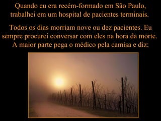 Quando eu era recém-formado em São Paulo, trabalhei em um hospital de pacientes terminais.  Todos os dias morriam nove ou dez pacientes. Eu sempre procurei conversar com eles na hora da morte.  A maior parte pega o médico pela camisa e diz: 