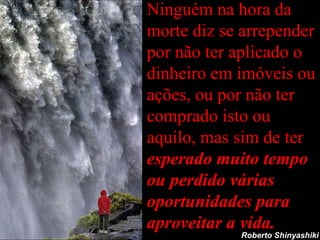 Ninguém na hora da morte diz se arrepender por não ter aplicado o dinheiro em imóveis ou ações, ou por não ter comprado isto ou aquilo, mas sim de ter  esperado muito tempo ou perdido várias oportunidades para aproveitar a vida. Roberto Shinyashiki 