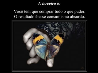 A  terceira  é:  Você tem que comprar tudo o que puder. O resultado é esse consumismo absurdo. 