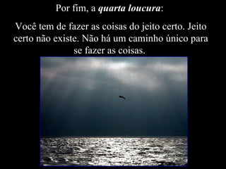 Por fim, a  quarta loucura :  Você tem de fazer as coisas do jeito certo. Jeito certo não existe. Não há um caminho único para se fazer as coisas.  