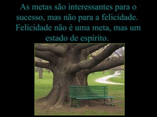 As metas são interessantes para o sucesso, mas não para a felicidade.  Felicidade não é uma meta, mas um estado de espírito.  