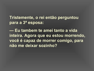 Tristemente, o rei então perguntou
para a 3ª esposa:
— Eu tambem te amei tanto a vida
inteira. Agora que eu estou morrendo,
você é capaz de morrer comigo, para
não me deixar sozinho?
 