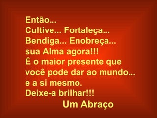 Então...
Cultive... Fortaleça...
Bendiga... Enobreça...
sua Alma agora!!!
É o maior presente que
você pode dar ao mundo...
e a si mesmo.
Deixe-a brilhar!!!
        Um Abraço
 