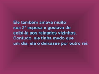 Ele também amava muito
sua 3ª esposa e gostava de
exibí-la aos reinados vizinhos.
Contudo, ele tinha medo que
um dia, ela o deixasse por outro rei.
 